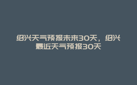 绍兴天气预报未来30天，绍兴最近天气预报30天