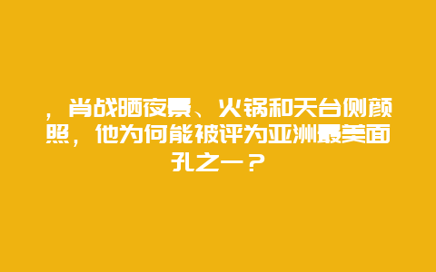 ，肖战晒夜景、火锅和天台侧颜照，他为何能被评为亚洲最美面孔之一？