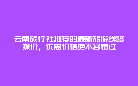 云南旅行社推荐的最新旅游线路报价，优惠价格绝不容错过