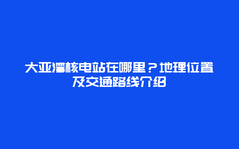 大亚湾核电站在哪里？地理位置及交通路线介绍