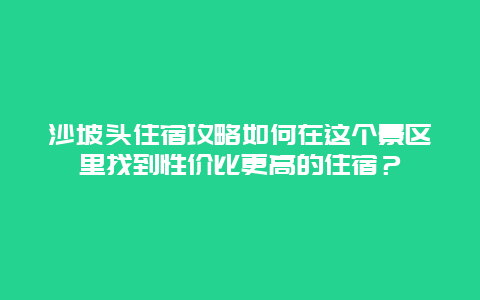 沙坡头住宿攻略如何在这个景区里找到性价比更高的住宿？