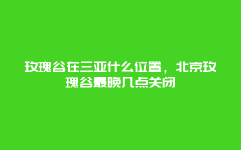 玫瑰谷在三亚什么位置，北京玫瑰谷最晚几点关闭