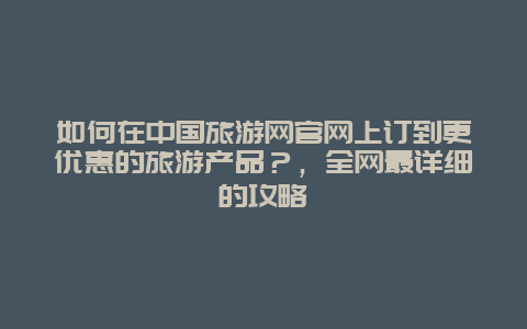 如何在中国旅游网官网上订到更优惠的旅游产品？，全网最详细的攻略