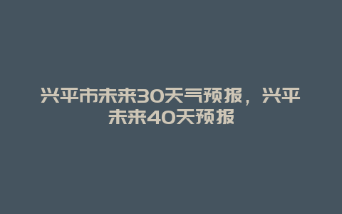 兴平市未来30天气预报，兴平未来40天预报