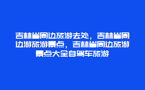 吉林省周边旅游去处，吉林省周边游旅游景点，吉林省周边旅游景点大全自驾车旅游