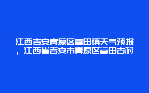 江西吉安青原区富田镇天气预报，江西省吉安市青原区富田古村