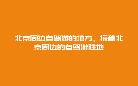 北京周边自驾游的地方，探秘北京周边的自驾游胜地