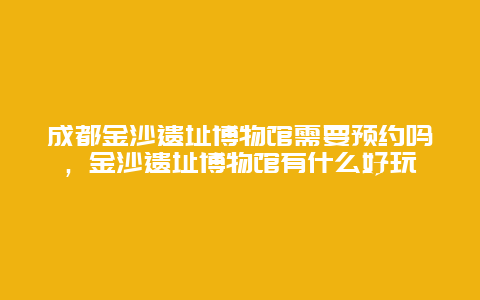 成都金沙遗址博物馆需要预约吗，金沙遗址博物馆有什么好玩