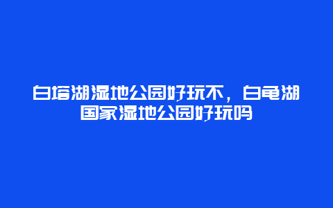 白塔湖湿地公园好玩不，白龟湖国家湿地公园好玩吗