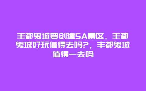 丰都鬼城要创建5A景区，丰都鬼城好玩值得去吗?，丰都鬼城值得一去吗