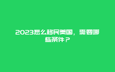 2023怎么移民美国，需要哪些条件？