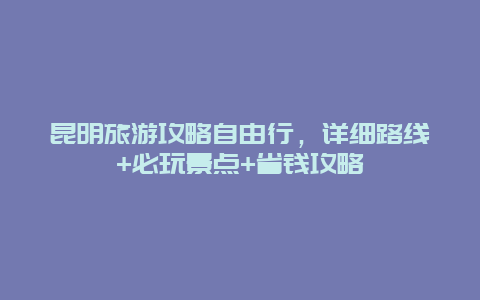 昆明旅游攻略自由行，详细路线+必玩景点+省钱攻略