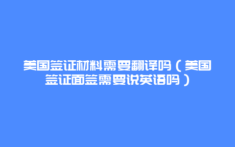 美国签证材料需要翻译吗（美国签证面签需要说英语吗）