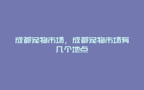 成都宠物市场，成都宠物市场有几个地点