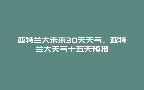 亚特兰大未来30天天气，亚特兰大天气十五天预报