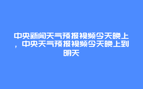 中央新闻天气预报视频今天晚上，中央天气预报视频今天晚上到明天