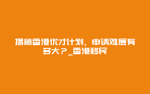 揭秘香港优才计划，申请难度有多大？_香港移民