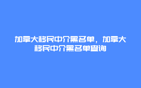 加拿大移民中介黑名单，加拿大移民中介黑名单查询