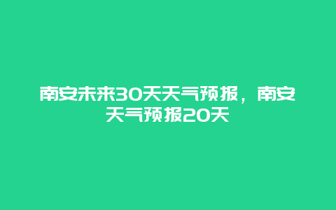 南安未来30天天气预报，南安天气预报20天