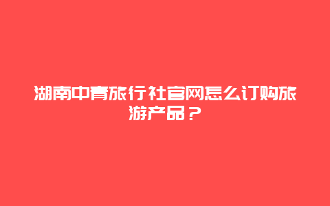 湖南中青旅行社官网怎么订购旅游产品？