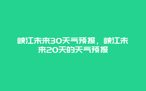 峡江未来30天气预报，峡江未来20天的天气预报