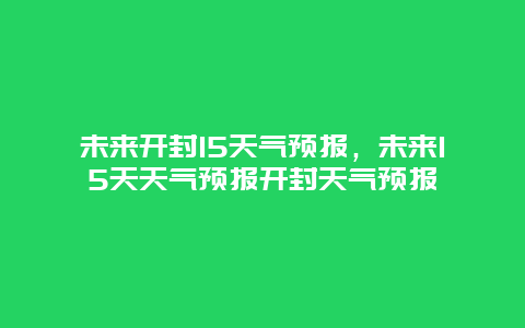 未来开封15天气预报，未来15天天气预报开封天气预报