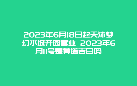 2023年6月18日起天沐梦幻水城开园营业 2023年6月11号是黄道吉日吗