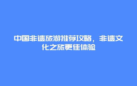 中国非遗旅游推荐攻略，非遗文化之旅更佳体验