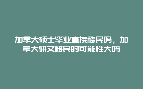 加拿大硕士毕业直接移民吗，加拿大研文移民的可能性大吗