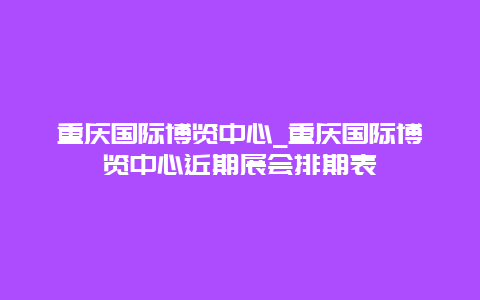 重庆国际博览中心_重庆国际博览中心近期展会排期表