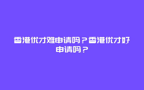 香港优才难申请吗？香港优才好申请吗？