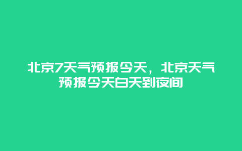 北京7天气预报今天，北京天气预报今天白天到夜间