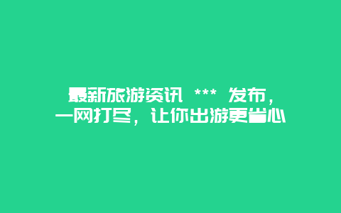 最新旅游资讯 *** 发布，一网打尽，让你出游更省心