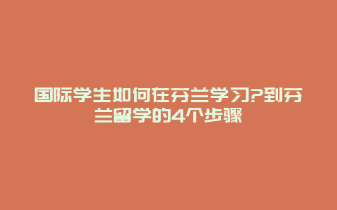 国际学生如何在芬兰学习?到芬兰留学的4个步骤