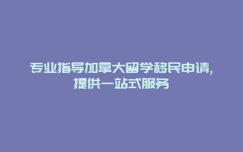 专业指导加拿大留学移民申请,提供一站式服务