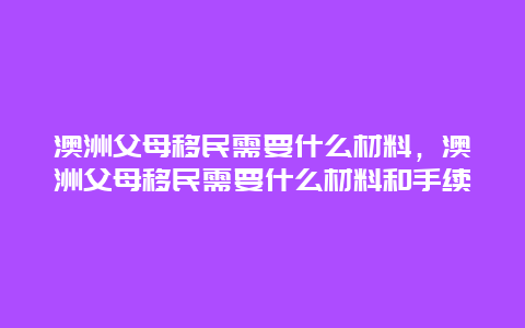 澳洲父母移民需要什么材料，澳洲父母移民需要什么材料和手续