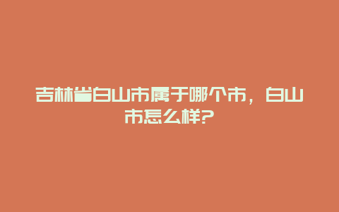 吉林省白山市属于哪个市，白山市怎么样?