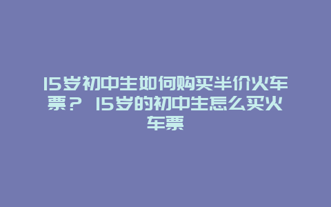 15岁初中生如何购买半价火车票？ 15岁的初中生怎么买火车票