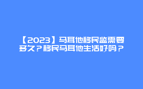 【2023】马耳他移民监需要多久？移民马耳他生活好吗？