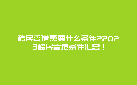 移民香港需要什么条件?2023移民香港条件汇总！