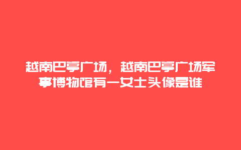 越南巴亭广场，越南巴亭广场军事博物馆有一女士头像是谁