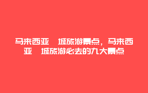 马来西亚槟城旅游景点，马来西亚槟城旅游必去的九大景点