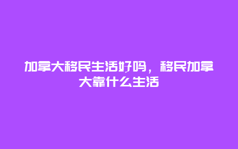 加拿大移民生活好吗，移民加拿大靠什么生活