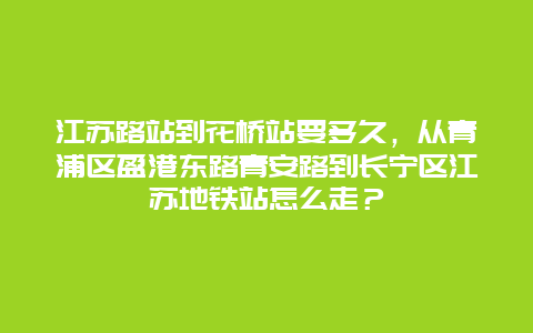 江苏路站到花桥站要多久，从青浦区盈港东路青安路到长宁区江苏地铁站怎么走？