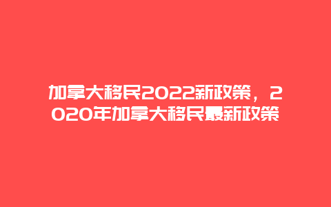 加拿大移民2022新政策，2020年加拿大移民最新政策