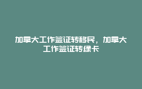 加拿大工作签证转移民，加拿大工作签证转绿卡