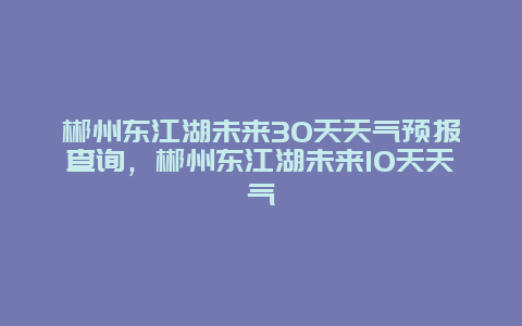 郴州东江湖未来30天天气预报查询，郴州东江湖未来10天天气