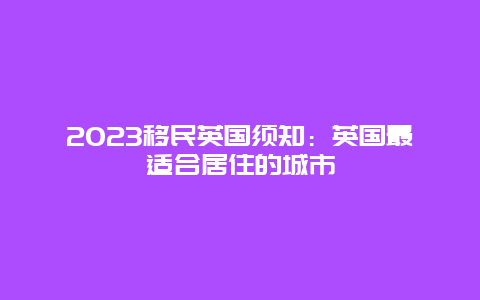 2023移民英国须知：英国最适合居住的城市