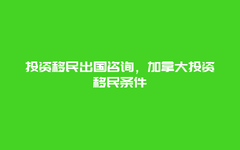 投资移民出国咨询，加拿大投资移民条件