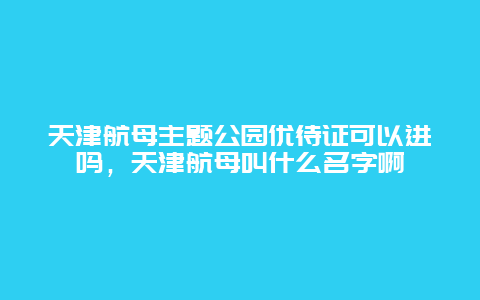 天津航母主题公园优待证可以进吗，天津航母叫什么名字啊